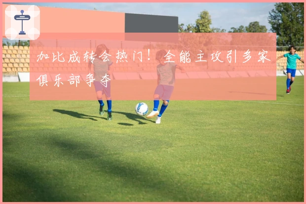 加比成转会热门！全能主攻引多家俱乐部争夺