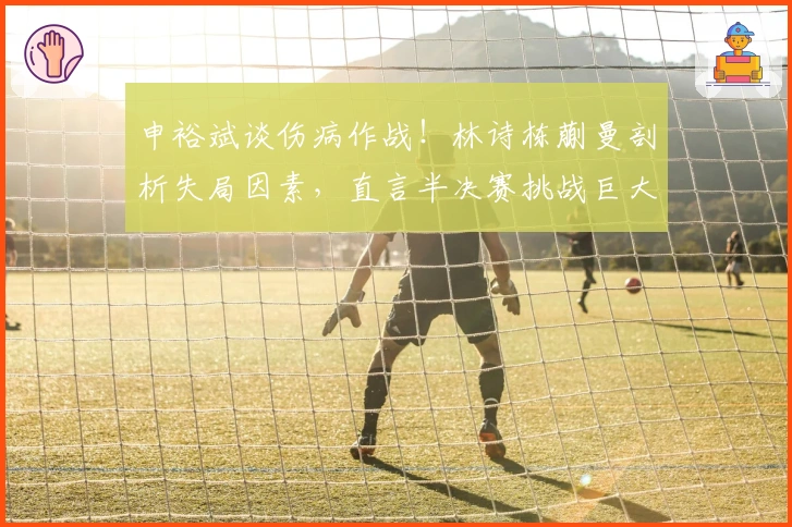 申裕斌谈伤病作战！林诗栋蒯曼剖析失局因素，直言半决赛挑战巨大