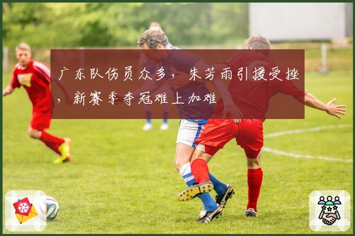 广东队伤员众多，朱芳雨引援受挫，新赛季夺冠难上加难