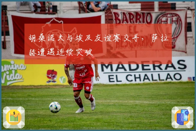 胡桑诺夫与埃及友谊赛交手，萨拉赫遭遇连续突破