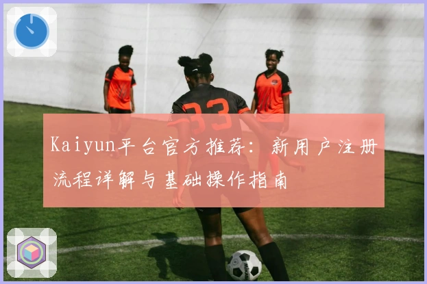Kaiyun平台官方推荐:新用户注册流程详解与基础操作指南
