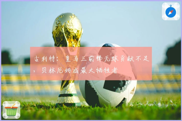 古利特：皇马三前锋无球贡献不足，贝林厄姆成最大牺牲者