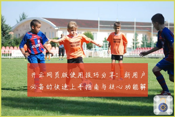 开云网页版使用技巧分享：新用户必备的快速上手指南与核心功能解析