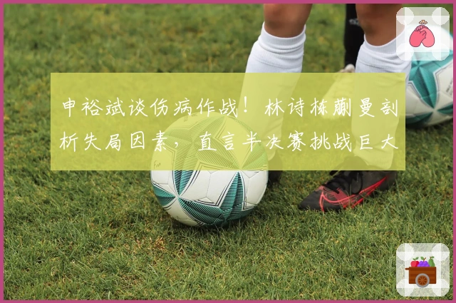 申裕斌谈伤病作战！林诗栋蒯曼剖析失局因素，直言半决赛挑战巨大